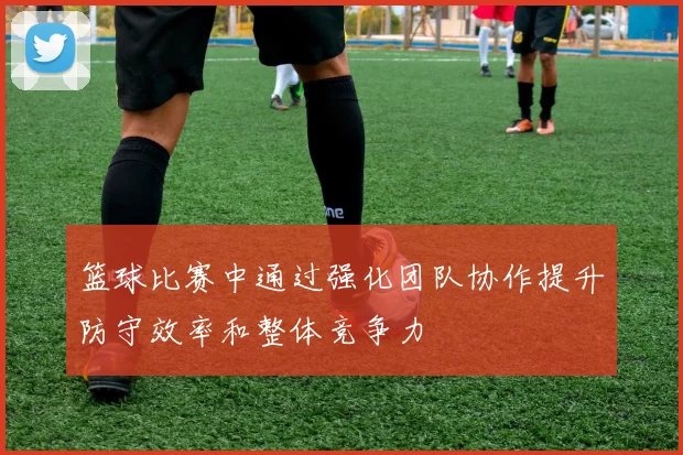 篮球比赛中通过强化团队协作提升防守效率和整体竞争力