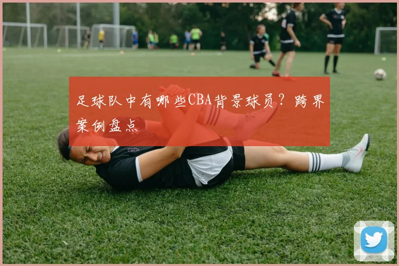 足球队中有哪些CBA背景球员？跨界案例盘点