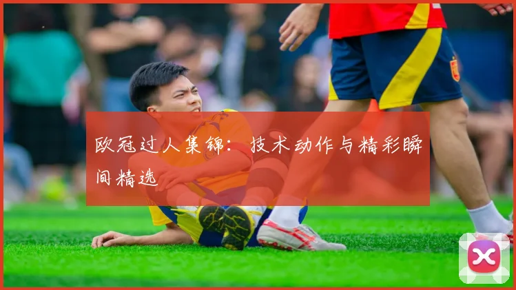 欧冠过人集锦：技术动作与精彩瞬间精选