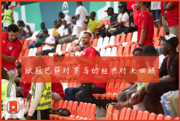 欧冠巴萨对罗马的经典对决回顾