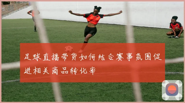 足球直播带货如何结合赛事氛围促进相关商品转化率